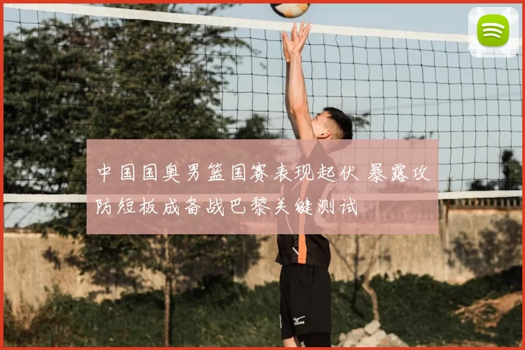 中国国奥男篮国赛表现起伏 暴露攻防短板成备战巴黎关键测试