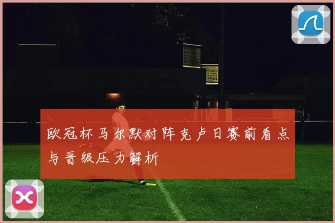 欧冠杯马尔默对阵克卢日赛前看点与晋级压力解析