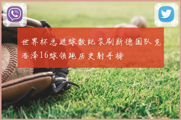 世界杯总进球数纪录刷新德国队克洛泽16球领跑历史射手榜