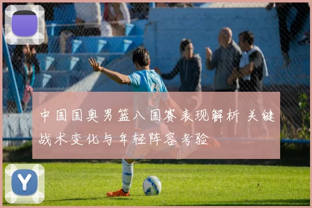 中国国奥男篮八国赛表现解析 关键战术变化与年轻阵容考验