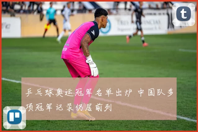 乒乓球奥运冠军名单出炉 中国队多项冠军记录仍居前列