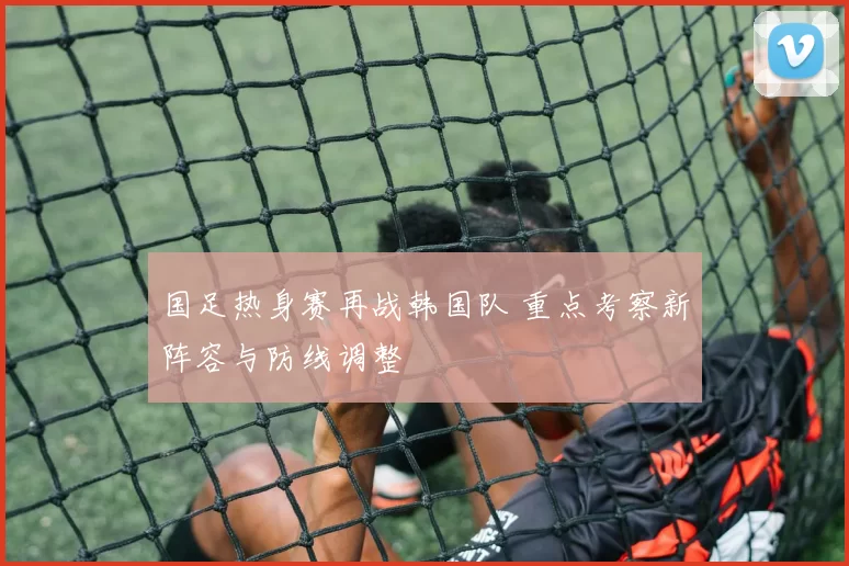 国足热身赛再战韩国队 重点考察新阵容与防线调整