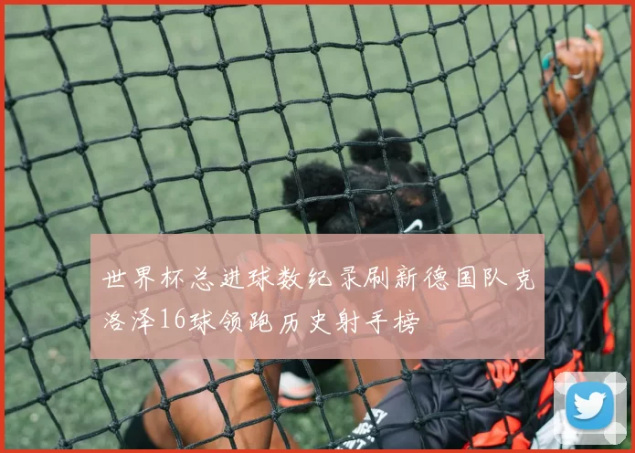 世界杯总进球数纪录刷新德国队克洛泽16球领跑历史射手榜