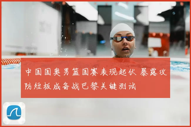 中国国奥男篮国赛表现起伏 暴露攻防短板成备战巴黎关键测试