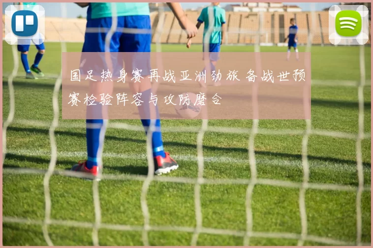 国足热身赛再战亚洲劲旅 备战世预赛检验阵容与攻防磨合
