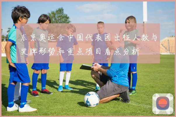 东京奥运会中国代表团出征人数与奖牌形势和重点项目看点分析