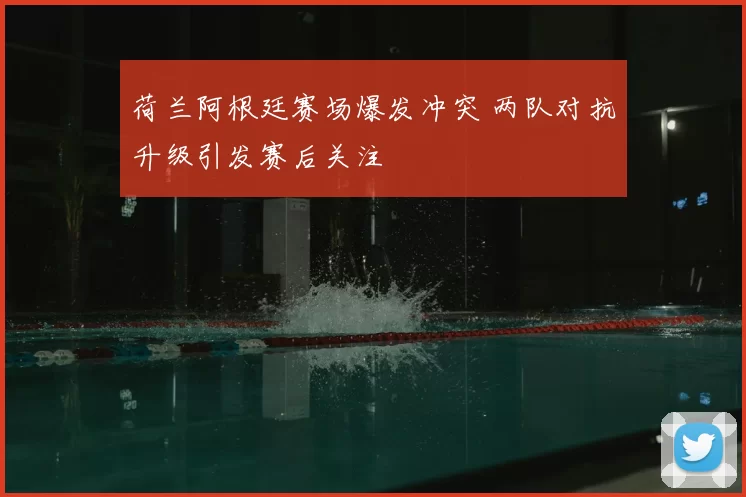 荷兰阿根廷赛场爆发冲突 两队对抗升级引发赛后关注