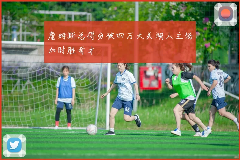 詹姆斯总得分破四万大关湖人主场加时胜奇才