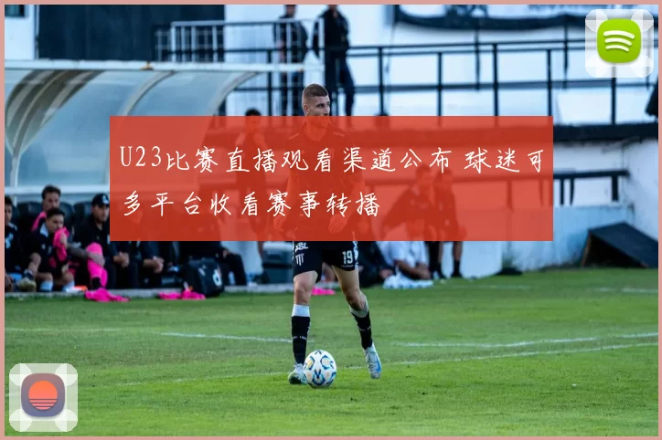 U23比赛直播观看渠道公布 球迷可多平台收看赛事转播