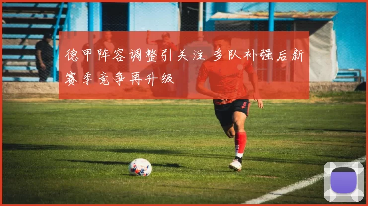 德甲阵容调整引关注 多队补强后新赛季竞争再升级