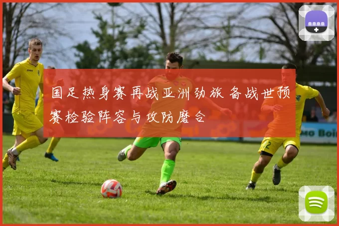 国足热身赛再战亚洲劲旅 备战世预赛检验阵容与攻防磨合