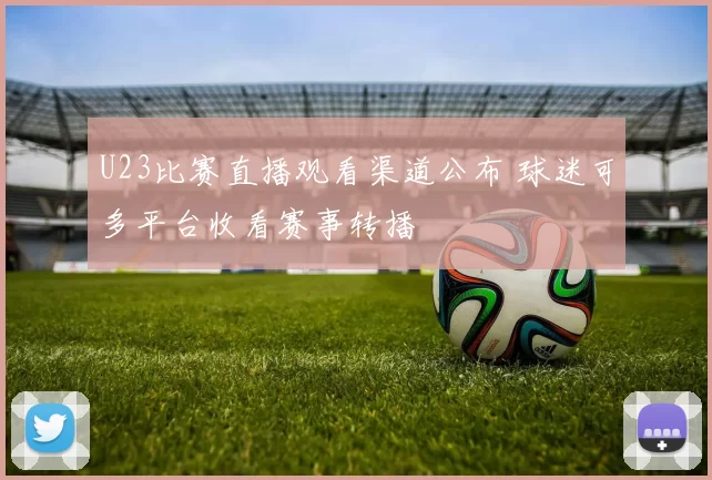 U23比赛直播观看渠道公布 球迷可多平台收看赛事转播