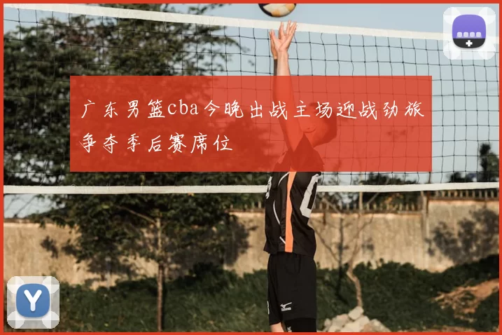 广东男篮cba今晚出战主场迎战劲旅争夺季后赛席位