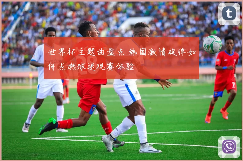 世界杯主题曲盘点 韩国激情旋律如何点燃球迷观赛体验