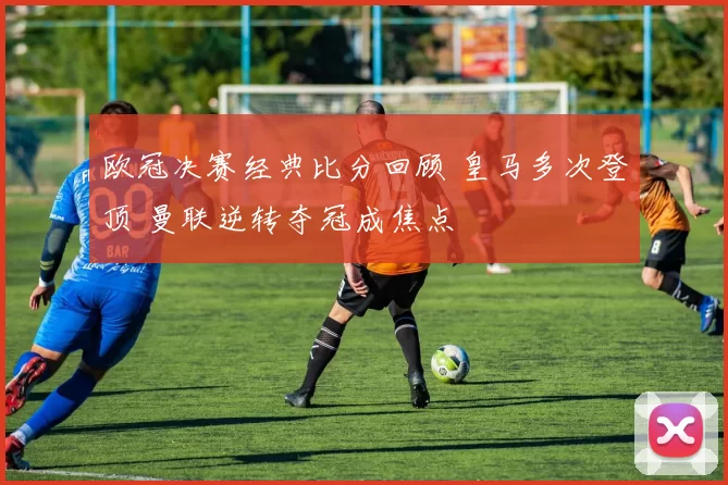 欧冠决赛经典比分回顾 皇马多次登顶 曼联逆转夺冠成焦点