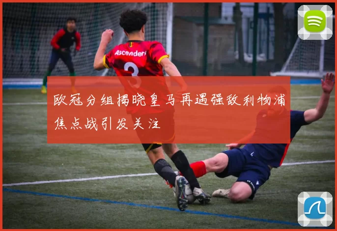 欧冠分组揭晓皇马再遇强敌利物浦焦点战引发关注