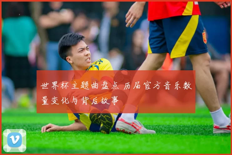 世界杯主题曲盘点 历届官方音乐数量变化与背后故事