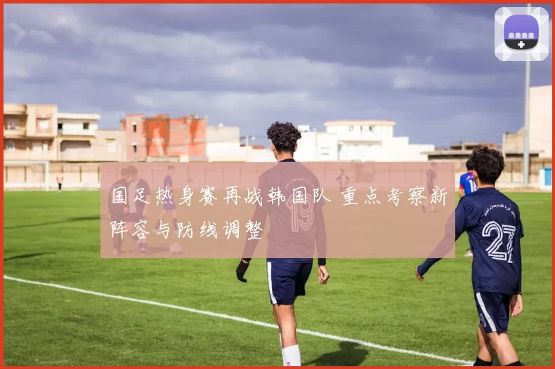 国足热身赛再战韩国队 重点考察新阵容与防线调整