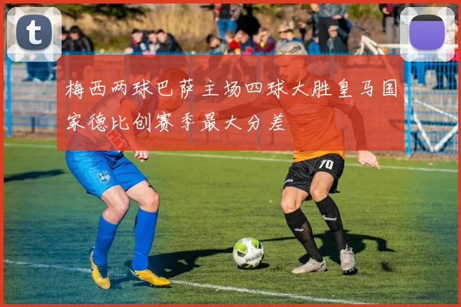梅西两球巴萨主场四球大胜皇马国家德比创赛季最大分差