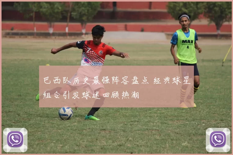巴西队历史最强阵容盘点 经典球星组合引发球迷回顾热潮