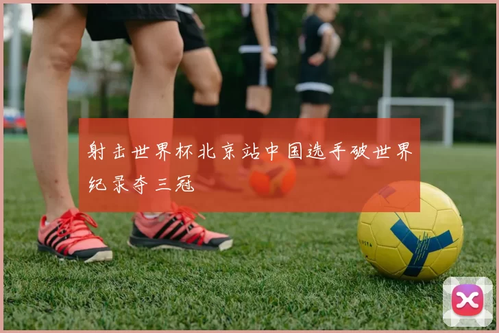 射击世界杯北京站中国选手破世界纪录夺三冠