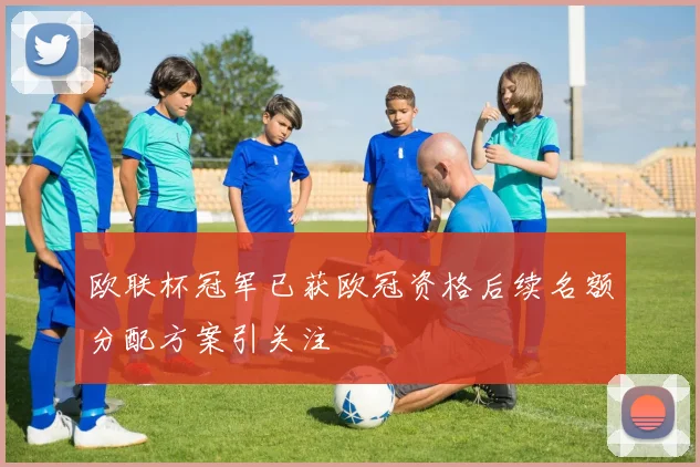 欧联杯冠军已获欧冠资格后续名额分配方案引关注