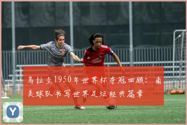 乌拉圭1950年世界杯夺冠回顾:南美球队书写世界足坛经典篇章