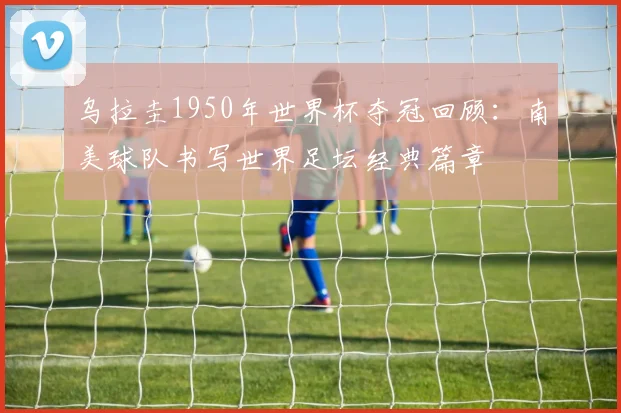 乌拉圭1950年世界杯夺冠回顾:南美球队书写世界足坛经典篇章