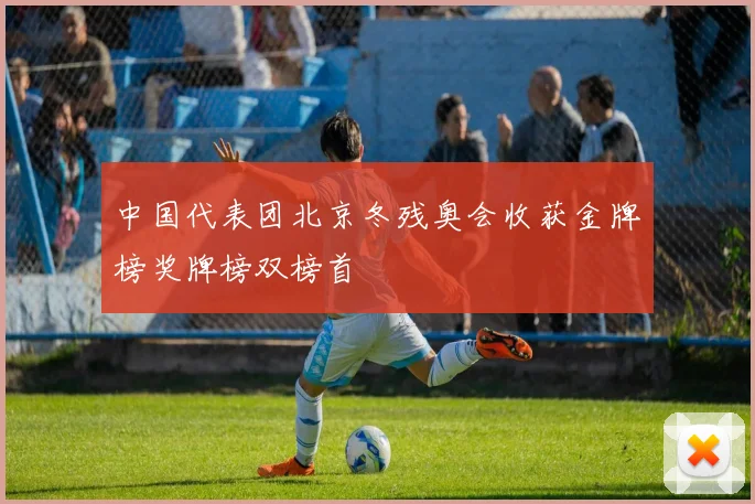 中国代表团北京冬残奥会收获金牌榜奖牌榜双榜首