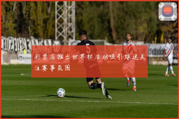 彩票店推出世界杯活动吸引球迷关注赛事氛围
