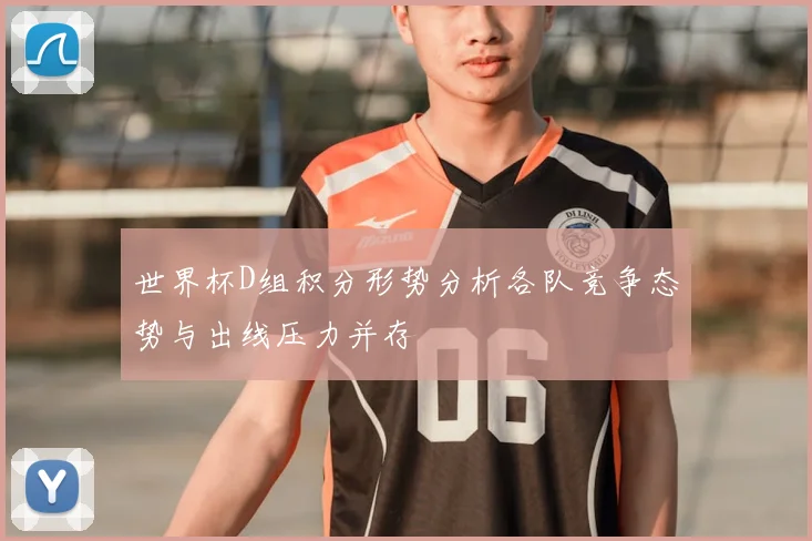 世界杯D组积分形势分析各队竞争态势与出线压力并存